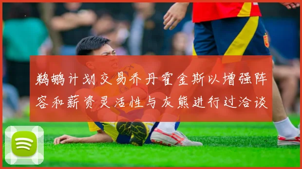 鹈鹕计划交易乔丹霍金斯以增强阵容和薪资灵活性与灰熊进行过洽谈