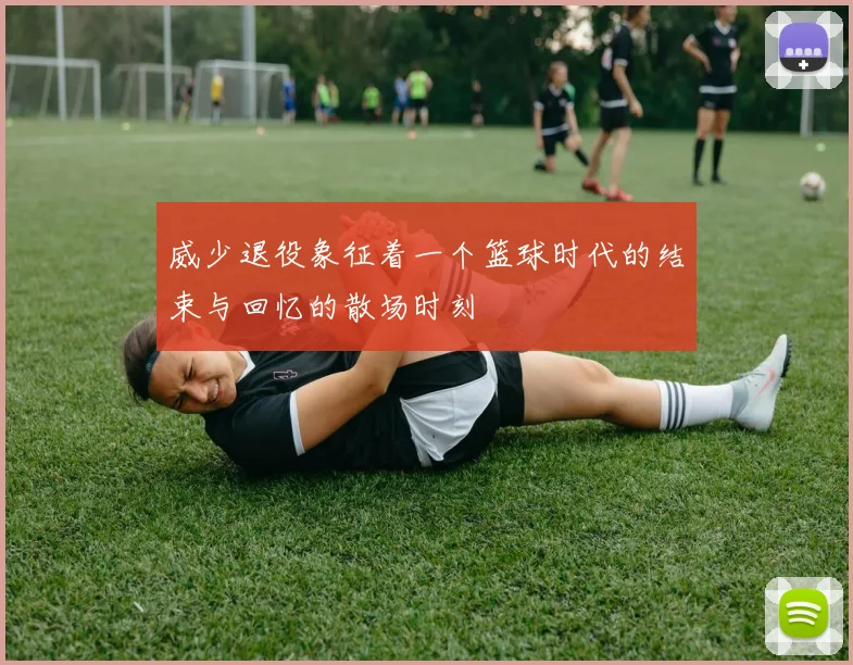 威少退役象征着一个篮球时代的结束与回忆的散场时刻