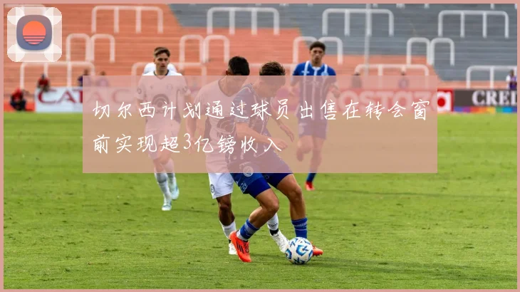切尔西计划通过球员出售在转会窗前实现超3亿镑收入