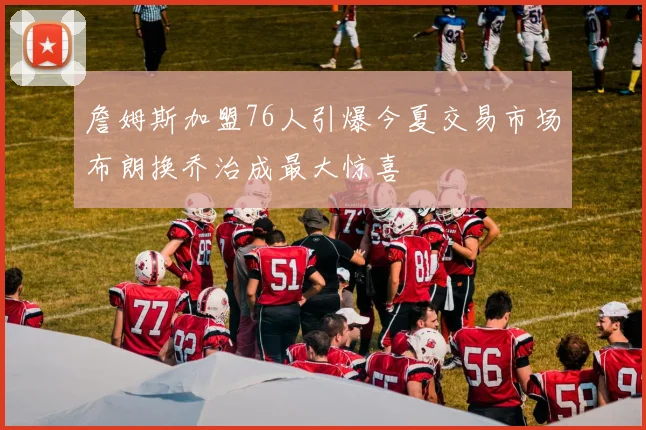詹姆斯加盟76人引爆今夏交易市场布朗换乔治成最大惊喜
