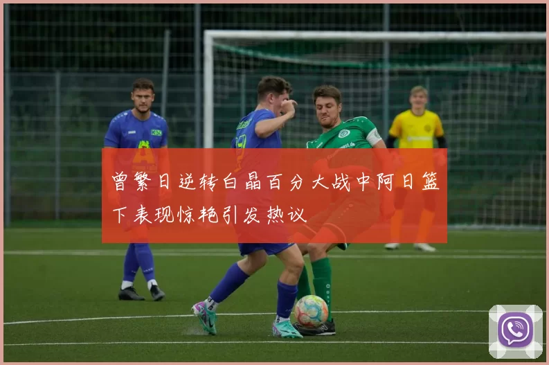曾繁日逆转白晶百分大战中阿日篮下表现惊艳引发热议