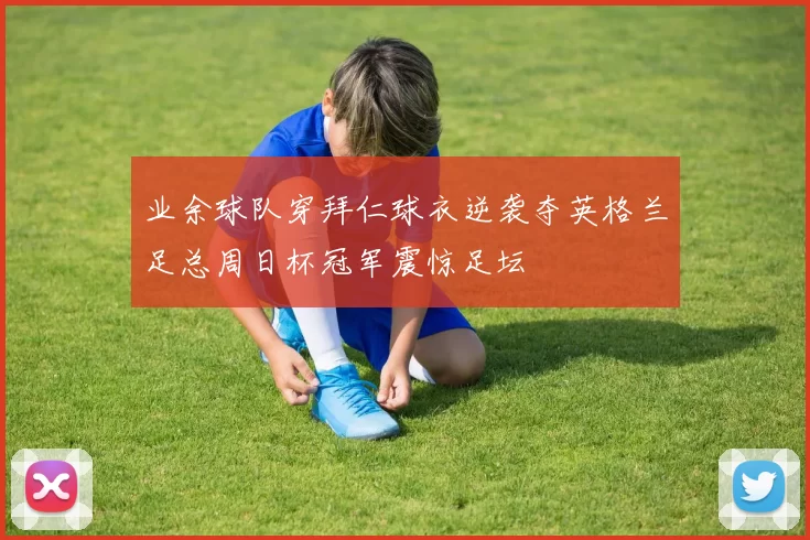 业余球队穿拜仁球衣逆袭夺英格兰足总周日杯冠军震惊足坛