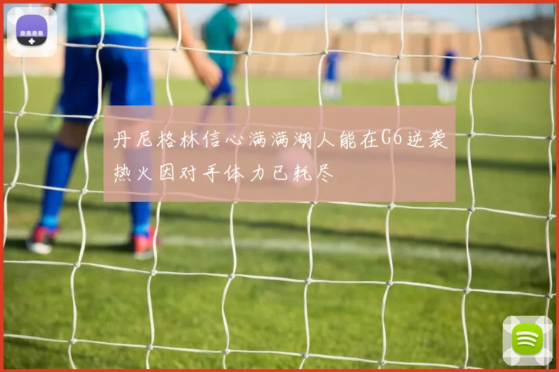 丹尼格林信心满满湖人能在G6逆袭热火因对手体力已耗尽