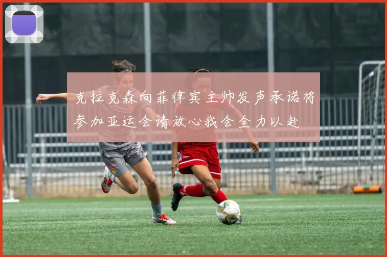 克拉克森向菲律宾主帅发声承诺将参加亚运会请放心我会全力以赴