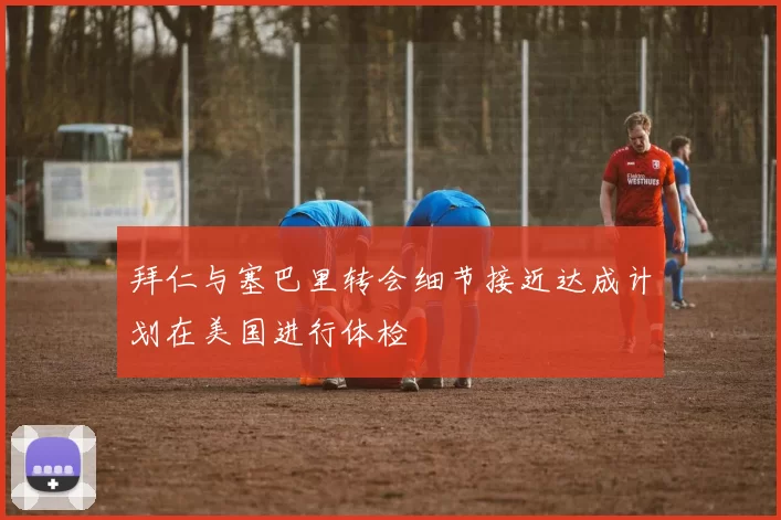 拜仁与塞巴里转会细节接近达成计划在美国进行体检