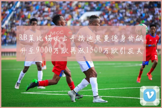 RB莱比锡攻击手扬迪奥曼德身价飙升至9000万欧再涨1500万欧引发关注