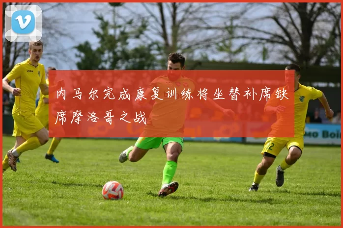 内马尔完成康复训练将坐替补席缺席摩洛哥之战