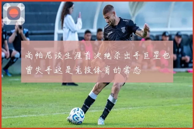 尚帕尼谈生涯首次绝杀出手巨星也曾失手这是竞技体育的常态