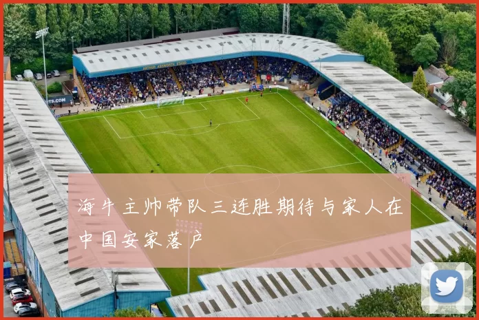 海牛主帅带队三连胜期待与家人在中国安家落户