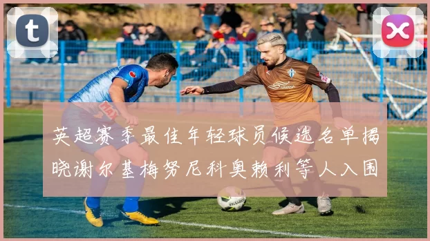 英超赛季最佳年轻球员候选名单揭晓谢尔基梅努尼科奥赖利等人入围
