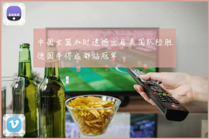 中国女篮加时遗憾出局美国队险胜德国夺得成都站冠军