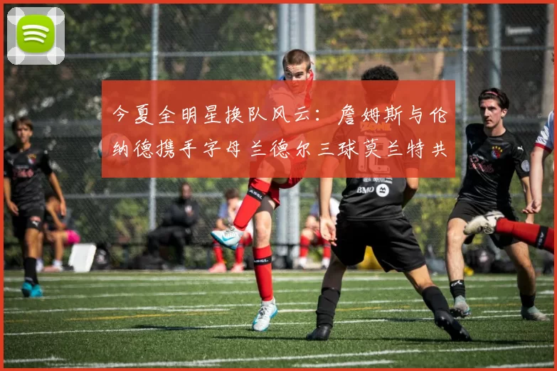 今夏全明星换队风云:詹姆斯与伦纳德携手字母兰德尔三球莫兰特共创辉煌