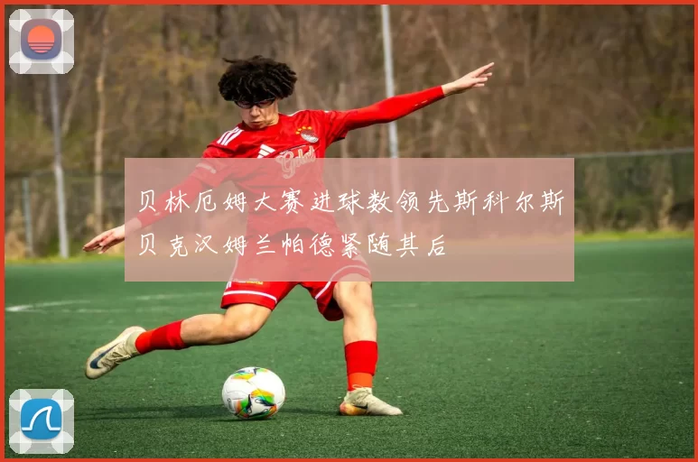 贝林厄姆大赛进球数领先斯科尔斯贝克汉姆兰帕德紧随其后