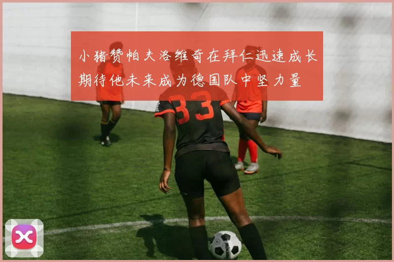 小猪赞帕夫洛维奇在拜仁迅速成长期待他未来成为德国队中坚力量