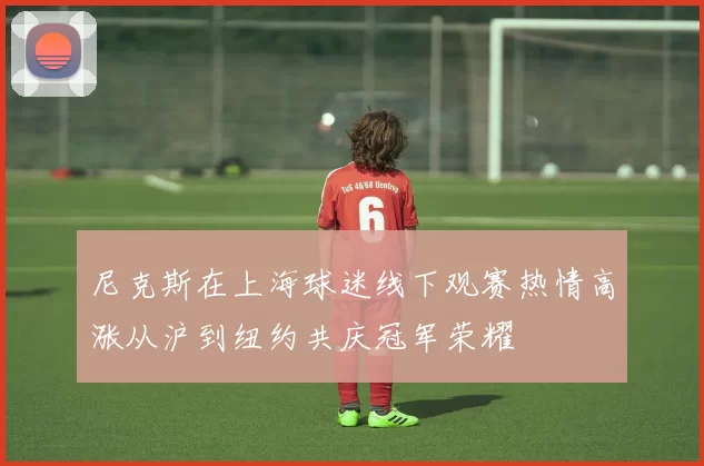 尼克斯在上海球迷线下观赛热情高涨从沪到纽约共庆冠军荣耀