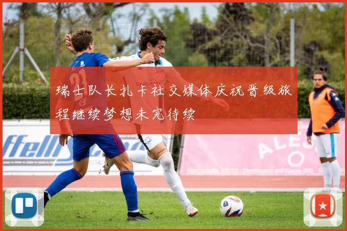 瑞士队长扎卡社交媒体庆祝晋级旅程继续梦想未完待续