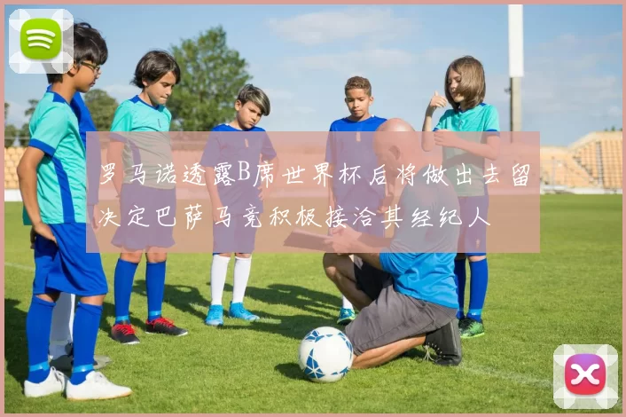 罗马诺透露B席世界杯后将做出去留决定巴萨马竞积极接洽其经纪人