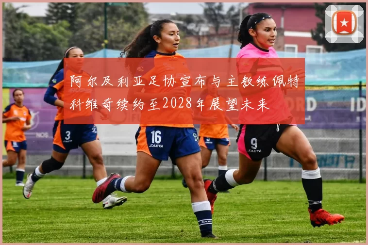 阿尔及利亚足协宣布与主教练佩特科维奇续约至2028年展望未来