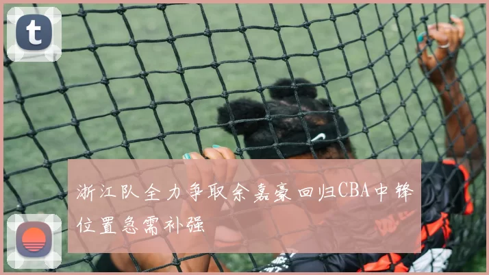浙江队全力争取余嘉豪回归CBA中锋位置急需补强
