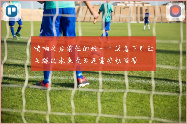 哨响之后前任的坑一个没落下巴西足球的未来是否还需安切洛蒂
