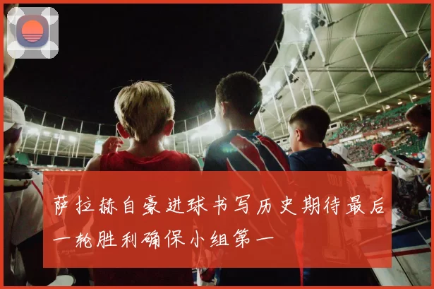 萨拉赫自豪进球书写历史期待最后一轮胜利确保小组第一