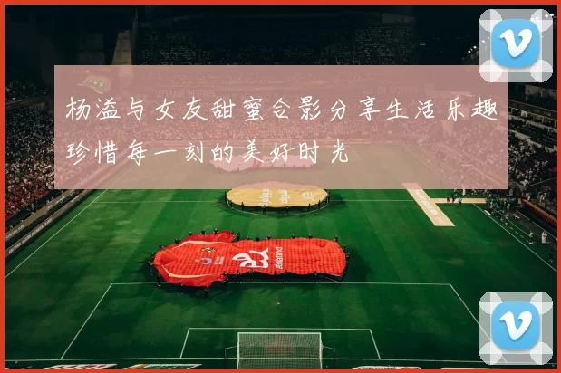杨溢与女友甜蜜合影分享生活乐趣珍惜每一刻的美好时光
