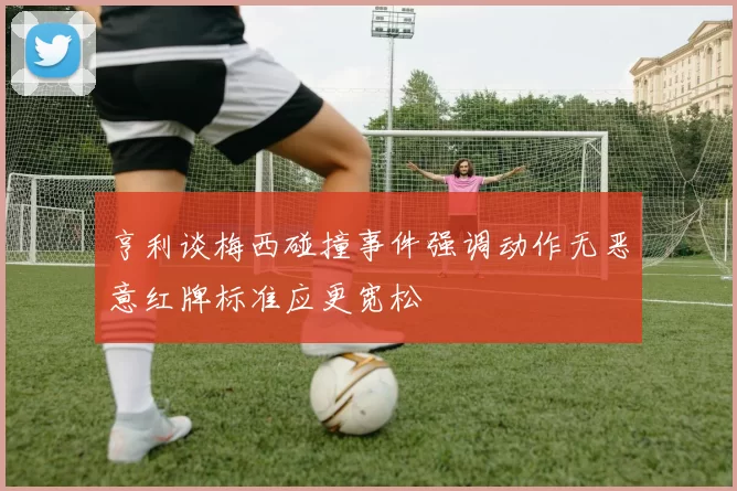 亨利谈梅西碰撞事件强调动作无恶意红牌标准应更宽松
