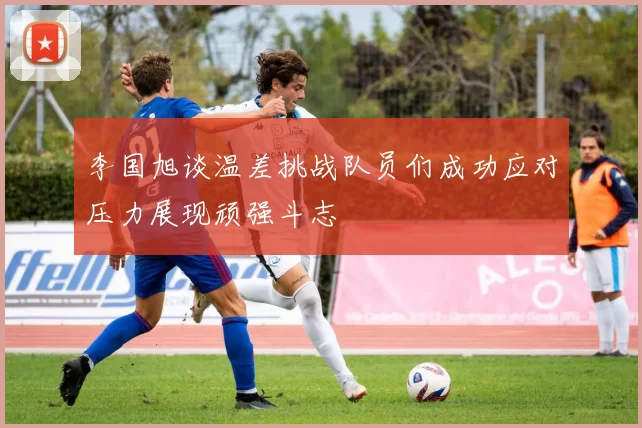 李国旭谈温差挑战队员们成功应对压力展现顽强斗志