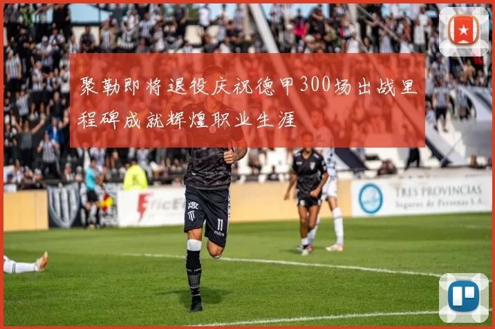 聚勒即将退役庆祝德甲300场出战里程碑成就辉煌职业生涯