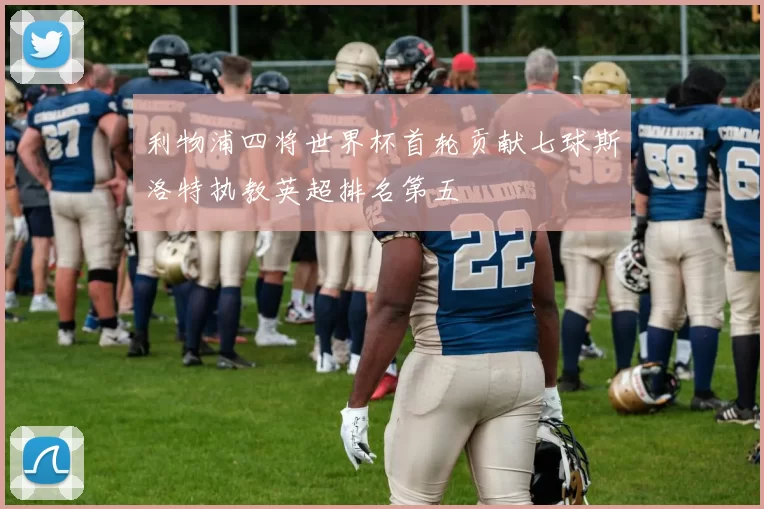 利物浦四将世界杯首轮贡献七球斯洛特执教英超排名第五