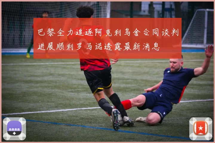 巴黎全力追逐阿克利乌舍合同谈判进展顺利罗马诺透露最新消息