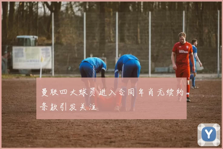曼联四大球员进入合同年肖无续约条款引发关注