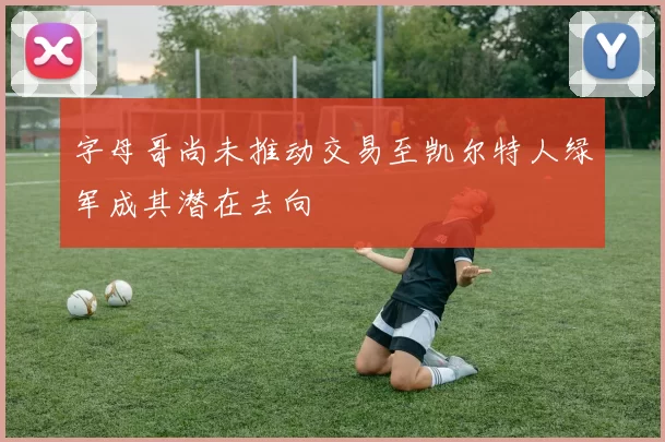 字母哥尚未推动交易至凯尔特人绿军成其潜在去向