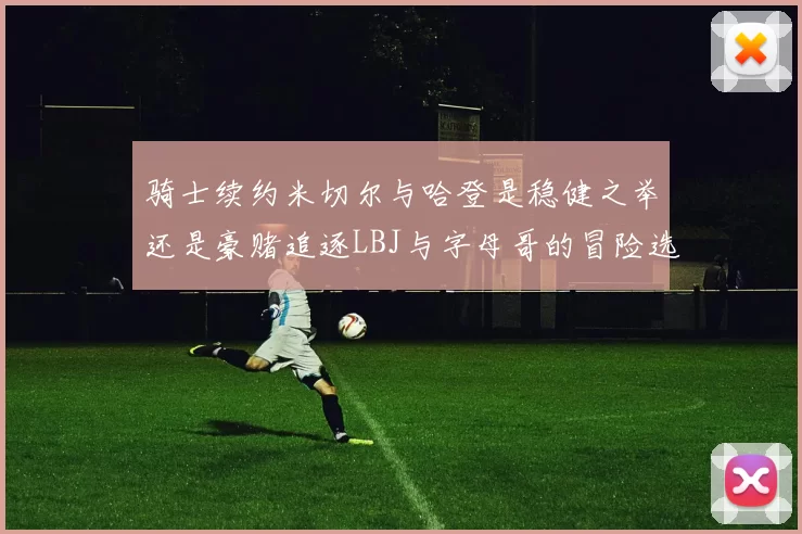 骑士续约米切尔与哈登是稳健之举还是豪赌追逐LBJ与字母哥的冒险选择