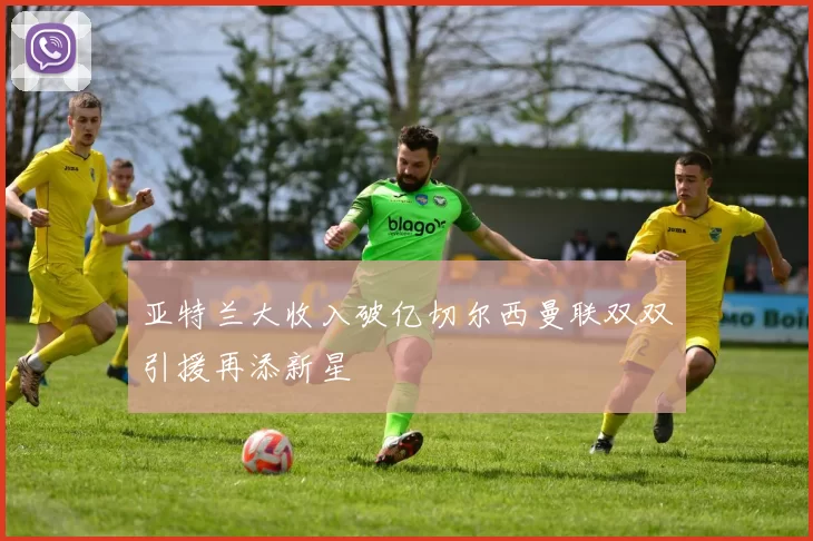 亚特兰大收入破亿切尔西曼联双双引援再添新星